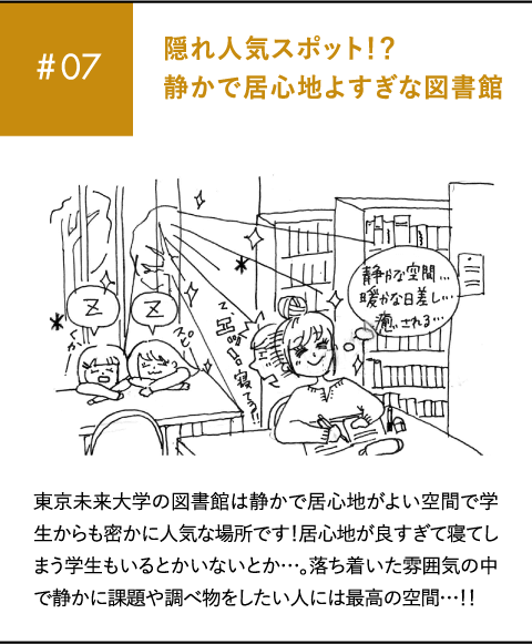 #07 隠れ人気スポット！？静かで居心地よすぎな図書館 東京未来大学の図書館は静かで居心地がよい空間で学生からも密かに人気な場所です！居心地が良すぎて寝てしまう学生もいるとかいないとか…。落ち着いた雰囲気の中で静かに課題や調べ物をしたい人には最高の空間…！！
