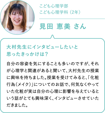 こども心理学部　こども心理学科 （2年）見田 恵美 さん 大村先生にインタビューしたいと思ったきっかけは？自分の容姿を気にすることも多いのですが、それが心理学と関連があると聞いて、大村先生の授業に興味を持ちました。授業を受けてみると、「化粧行為（メイク）」についてのお話で、何気なくやっていた化粧が実は自分の心理に影響を与えているという話がとても興味深く、インタビューさせていただきました。
