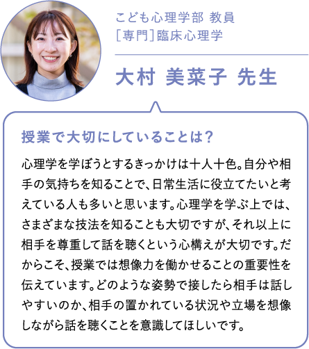 こども心理学部 教員［専門］臨床心理学大村 美菜子 先生 授業で大切にしていることは？心理学を学ぼうとするきっかけは十人十色。自分や相手の気持ちを知ることで、日常生活に役立てたいと考えている人も多いと思います。心理学を学ぶ上では、さまざまな技法を知ることも大切ですが、それ以上に相手を尊重して話を聴くという心構えが大切です。だからこそ、授業では想像力を働かせることの重要性を伝えています。どのような姿勢で接したら相手は話しやすいのか、相手の置かれている状況や立場を想像しながら話を聴くことを意識してほしいです。