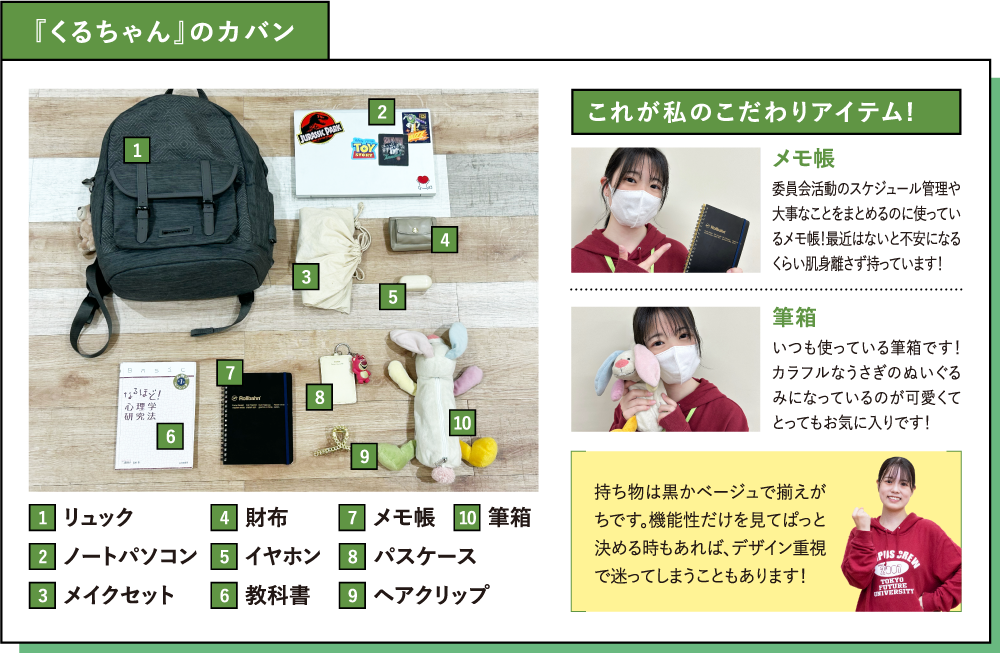『くるちゃん』のカバン これが私のこだわりアイテム!メモ帳 委員会活動のスケジュール管理や大事なことをまとめるのに使っているメモ帳！最近はないと不安になるくらい肌身離さず持っています！筆箱 いつも使っている筆箱です！カラフルなうさぎのぬいぐるみになっているのが可愛くてとってもお気に入りです！持ち物は黒かベージュで揃えがちです。機能性だけを見てぱっと決める時もあれば、デザイン重視で迷ってしまうこともあります！
