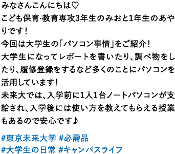 みなさんこんにちは♡こども保育·教育専攻3年生のみおと1年生のあやりです！今回は大学生の「パソコン事情」をご紹介！大学生になってレポートを書いたり、調べ物をしたり、履修登録をするなど多くのことにパソコンを活用しています！未来大では、入学前に1人1台ノートパソコンが支給され、入学後には使い方を教えてもらえる授業もあるので安心です♪