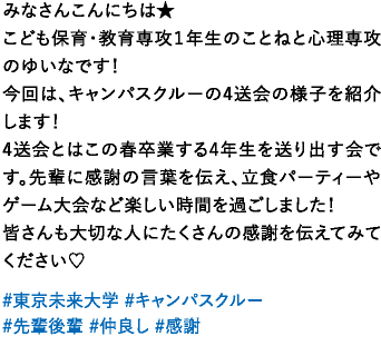 みなさんこんにちは★こども保育・教育専攻１年生のことねと心理専攻のゆいなです！今回は、キャンパスクルーの4送会の様子を紹介します！4送会とはこの春卒業する4年生を送り出す会です。先輩に感謝の言葉を伝え、立食パーティーやゲーム大会など楽しい時間を過ごしました！皆さんも大切な人にたくさんの感謝を伝えてみてください♡