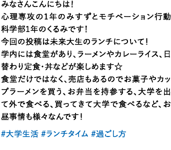 みなさんこんにちは！心理専攻の1年のみすずとモチベーション行動科学部1年のくるみです！今回の投稿は未来大生のランチについて！学内には食堂があり、ラーメンやカレーライス、日替わり定食・丼などが楽しめます☆食堂だけではなく、売店もあるのでお菓子やカップラーメンを買う、お弁当を持参する、大学を出て外で食べる、買ってきて大学で食べるなど、お昼事情も様々なんです！