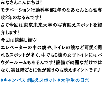 みなさんこんにちは！モチベーション行動科学部2年のなあたんと心理専攻2年のなるみです！さて今回は東京未来大学の写真映えスポットを紹介します！今回は鏡越し編♡エレベーターの中の鏡や、トイレの鏡など可愛く撮れるスポットが多く、中でもC棟の女子トイレにはパウダールームもあるんです！設備が綺麗なだけではなく、実は階ごとに色が違うのも映えポイントです♪