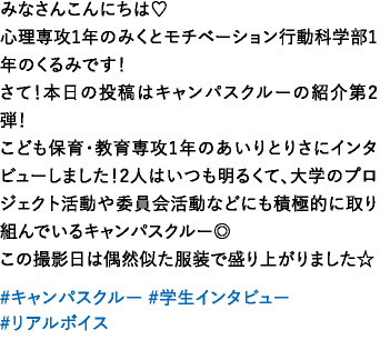 みなさんこんにちは♡心理専攻1年のみくとモチベーション行動科学部1年のくるみです！さて！本日の投稿はキャンパスクルーの紹介第2弾！こども保育・教育専攻1年のあいりとりさにインタビューしました！2人はいつも明るくて、大学のプロジェクト活動や委員会活動などにも積極的に取り組んでいるキャンパスクルー◎この撮影日は偶然似た服装で盛り上がりました☆