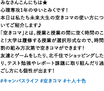みなさんこんにちは★心理専攻1年のゆいとみくです！本日は私たち未来大生の空きコマの使い方についてご紹介します♪「空きコマ」とは、授業と授業の間に空く時間のこと！大学は履修する授業が選択形式なので、時間割の組み方次第で空きコマができます！友達とゲームをしたり、北千住でショッピングしたり、テスト勉強やレポート課題に取り組んだり過ごし方にも個性が出ます！