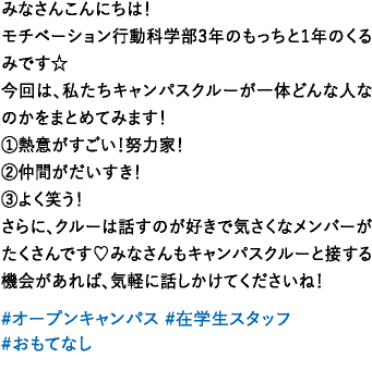みなさんこんにちは！モチベーション行動科学部3年のもっちと1年のくるみです☆今回は、私たちキャンパスクルーが一体どんな人なのかをまとめてみます！①熱意がすごい！努力家！②仲間がだいすき！③よく笑う！さらに、クルーは話すのが好きで気さくなメンバーがたくさんです♡みなさんもキャンパスクルーと接する機会があれば、気軽に話しかけてくださいね！