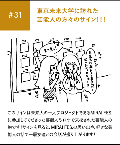 #31 東京未来大学に訪れた芸能人の方々のサイン!!!このサインは未来大の一大プロジェクトであるMIRAI FES.に参加してくださった芸能人やロケで来校された芸能人の物です!サインを見ると、MIRAI FES.の思い出や、好きな芸能人の話で一層友達との会話が盛り上がります!