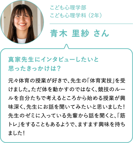 こども心理学部　こども心理学科 （2年）青木 里紗 さん 真家先生にインタビューしたいと思ったきっかけは？元々体育の授業が好きで、先生の「体育実技」を受けました。ただ体を動かすのではなく、競技のルールを自分たちで考えるところから始める授業が興味深く、先生にお話を聞いてみたいと思いました！ 先生のゼミに入っている先輩から話を聞くと、「筋トレ」をすることもあるようで、ますます興味を持ちました！