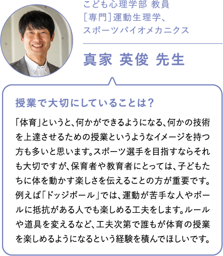 こども心理学部 教員［専門］運動生理学、スポーツバイオメカニクス真家 英俊 先生 授業で大切にしていることは？「体育」というと、何かができるようになる、何かの技術を上達させるための授業というようなイメージを持つ方も多いと思います。スポーツ選手を目指すならそれも大切ですが、保育者や教育者にとっては、子どもたちに体を動かす楽しさを伝えることの方が重要です。例えば「ドッジボール」では、運動が苦手な人やボールに抵抗がある人でも楽しめる工夫をします。ルールや道具を変えるなど、工夫次第で誰もが体育の授業を楽しめるようになるという経験を積んでほしいです。