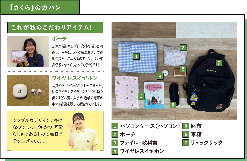 『さくら』のカバン これが私のこだわりアイテム!ポーチ 友達から誕生日プレゼントで貰った可愛いポーチは、メイク道具を入れて愛用中♬たくさん入るので、ついつい中身が多くなってしまっても余裕です！ワイヤレスイヤホン 音質やデザインにこだわって買った、初のワイヤレスイヤホン！いつも持ち歩くほどお気に入りで、通学の電車の中でも音楽を聴いて癒されています♪シンプルなデザインが好きなので、シンプルかつ、可愛らしさのあるもので毎日気分を上げています！