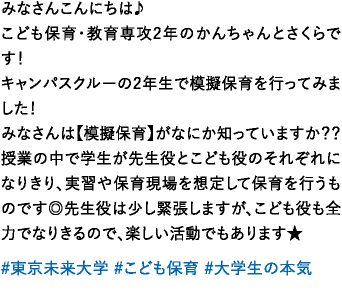 みなさんこんにちは♪こども保育・教育専攻 2年のかんちゃんとさくらです！キャンパスクルーの2年生で模擬保育を行ってみました！みなさんは【模擬保育】がなにか知っていますか？？授業の中で学生が先生役とこども役のそれぞれになりきり、実習や保育現場を想定して保育を行うものです◎先生役は少し緊張しますが、こども役も全力でなりきるので、楽しい活動でもあります★