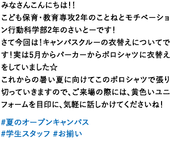 みなさんこんにちは！！こども保育・教育専攻2年のことねとモチベーション行動科学部2年のさいとーです！さて今回は！キャンパスクルーの衣替えについてです！実は5月からパーカーからポロシャツに衣替えをしていました☆これからの暑い夏に向けてこのポロシャツで張り切っていきますので、ご来場の際には、黄色いユニフォームを目印に、気軽に話しかけてくださいね！