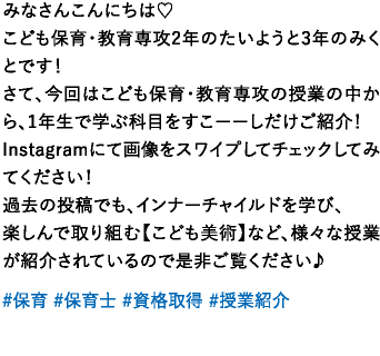 みなさんこんにちは♡こども保育・教育専攻2年のたいようと3年のみくとです！さて、今回はこども保育・教育専攻の授業の中から、1年生で学ぶ科目をすこーーしだけご紹介！Instagramにて画像をスワイプしてチェックしてみてください！過去の投稿でも、インナーチャイルドを学び、楽しんで取り組む【こども美術】など、様々な授業が紹介されているので是非ご覧ください♪