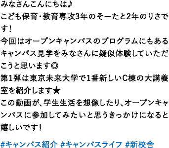みなさんこんにちは♪こども保育・教育専攻3年のそーたと2年のりさです！今回はオープンキャンパスのプログラムにもあるキャンパス見学をみなさんに疑似体験していただこうと思います◎第1弾は東京未来大学で1番新しいC棟の大講義室を紹介します★この動画が、学生生活を想像したり、オープンキャンパスに参加してみたいと思うきっかけになると嬉しいです！