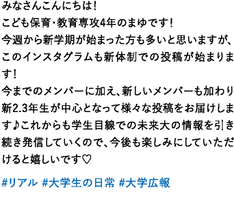 みなさんこんにちは！こども保育・教育専攻4年のまゆです！今週から新学期が始まった方も多いと思いますが、このインスタグラムも新体制での投稿が始まります！今までのメンバーに加え、新しいメンバーも加わり新2.3年生が中心となって様々な投稿をお届けします♪これからも学生目線での未来大の情報を引き続き発信していくので、今後も楽しみにしていただけると嬉しいです♡