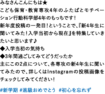 みなさんこんにちは★こども保育・教育専攻4年のふたばとモチベーション行動科学部4年のもっちです！新年度投稿の一発目！ということで、『新4年生に聞いてみた！入学当初から現在』を特集していきたいと思います♪◆入学当初の気持ち◆3年間過ごしてみてどうだったか主にこの2点について、各専攻の新4年生に聞いてみたので、詳しくはInstagramの投稿画像をチェックしてみてください！