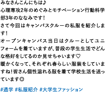 みなさんこんにちは♪心理専攻2年のめぐみとモチベーション行動科学部3年のななみです！さて今回はキャンパスクルーの私服を紹介します！オープンキャンパス当日はクルーとしてユニフォームを着ていますが、普段の学生生活でどんな格好をしてるのか見せちゃいます♡暖かくなって、それぞれ春らしい服装をしていますね！皆さん個性溢れる服を着て学校生活を送っています◎