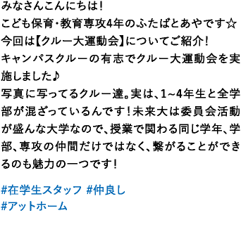 みなさんこんにちは！こども保育・教育専攻4年のふたばとあやです☆今回は【クルー大運動会】についてご紹介！キャンパスクルーの有志でクルー大運動会を実施しました♪写真に写ってるクルー達。実は、1~4年生と全学部が混ざっているんです！未来大は委員会活動が盛んな大学なので、授業で関わる同じ学年、学部、専攻の仲間だけではなく、繋がることができるのも魅力の一つです！