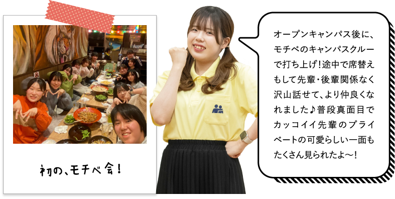 オープンキャンパス後に、モチベのキャンパスクルーで打ち上げ！途中で席替えもして先輩・後輩関係なく沢山話せて、より仲良くなれました♪普段真面目でカッコイイ先輩のプライベートの可愛らしい一面もたくさん見られたよ～！