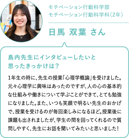 モチベーション行動科学部 モチベーション行動科学科（2年）日馬 双葉 さん 先生にインタビューしたいと思ったきっかけは？１年生の時に、先生の授業「心理学概論」を受けました。元々心理学に興味はあったのですが、人の心の基本的な仕組みや働きについて学ぶことができて、とても勉強になりました。また、いつも笑顔で明るい先生のおかげで、授業を受けるのが毎回楽しみになるほど。授業後に課題も出されましたが、学生の間を回ってくれるので質問しやすく、先生にお話を聞いてみたいと思いました！島内