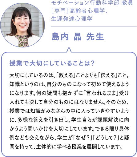 モチベーション行動科学部 教員［専門］高齢者心理学、生涯発達心理学島内 晶 先生 授業で大切にしていることは？大切にしているのは、「教える」ことよりも「伝える」こと。知識というのは、自分のものになって初めて使えるようになります。何の疑問も抱かずに「言われるまま」受け入れても決して自分のものにはなりません。そのため、授業では知識がみなさんの中に入っていきやすいように、多様な答えを引き出し、学生自らが課題解決に向かうよう問いかけを大切にしています。できる限り具体例なども交えながら、学生が「なぜ？」「どうして？」と疑問を持って、主体的に学べる授業を展開しています。