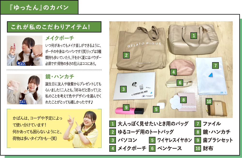 『ゆったん』のカバン これが私のこだわりアイテム! メイクポーチ いつ何があってもメイク直しができるように、ポーチの中身はパンパンです！(笑)リップは３種類持ち歩いていたり、汗をかく夏にはパウダー必須です！荷物の多さの犯人はココにあり。鏡・ハンカチ 誕生日に友人や後輩からプレゼントしてもらいました！二人とも、「好みだと思って！」と私のことを考えて色やデザインを選んでくれたことがとっても嬉しかったです♪ かばんは、コーデや予定によって使い分けています！何かあっても困らないようにと、荷物は多いタイプかも…(笑)