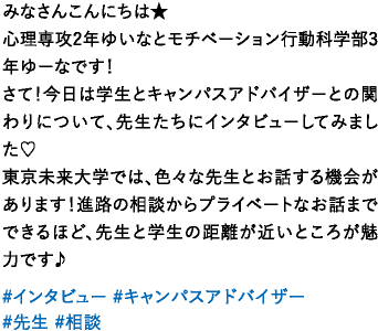 みなさんこんにちは★心理専攻2年ゆいなとモチベーション行動科学部3年ゆーなです！さて！今日は学生とキャンパスアドバイザーとの関わりについて、先生たちにインタビューしてみました♡東京未来大学では、色々な先生とお話する機会があります！進路の相談からプライベートなお話までできるほど、先生と学生の距離が近いところが魅力です♪