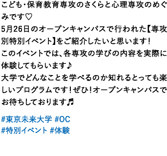 みなさんこんにちは！こども・保育教育専攻のさくらと心理専攻のめぐみです♡5月26日のオープンキャンパスで行われた【専攻別特別イベント】をご紹介したいと思います！このイベントでは、各専攻の学びの内容を実際に体験してもらいます♪大学でどんなことを学べるのか知れるとっても楽しいプログラムです！ぜひ！オープンキャンパスでお待ちしております♬