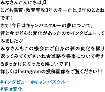 みなさんこんにちは♫こども保育・教育専攻3年のそーたと、2年のことねです！さて！今日はキャンパスクルーの夢について、昔と今でどんな変化があったのかインタビューしてみました♡みなさんもこの機会にご自身の夢の変化を振り返ってみてくださいね★進路や将来について考えるきっかけになったら嬉しいです！詳しくはInstagramの投稿画像をご覧ください！！