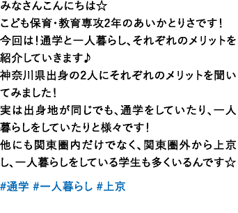 みなさんこんにちは☆こども保育・教育専攻2年のあいかとりさです！今回は！通学と一人暮らし、それぞれのメリットを紹介していきます♪神奈川県出身の2人にそれぞれのメリットを聞いてみました！実は出身地が同じでも、通学をしていたり、一人暮らしをしていたりと様々です！他にも関東圏内だけでなく、関東圏外から上京し、一人暮らしをしている学生も多くいるんです☆