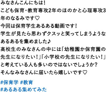 みなさんこんにちは！こども保育・教育専攻2年のほのかと心理専攻3年のなるみです♡今回は保育学生あるある動画です！学生が見たら思わずクスッと笑ってしまうようなあるあるを集めました♪高校生のみなさんの中には「幼稚園か保育園の先生になりたい！」「小学校の先生になりたい！」と考えている人も多いのではないでしょうか？そんなみなさんに届いたら嬉しいです♡