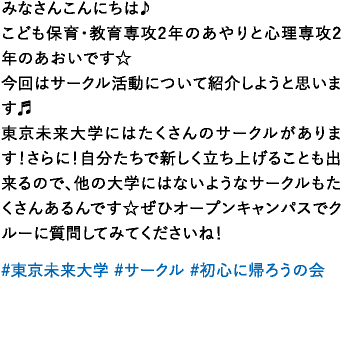 みなさんこんにちは♪こども保育・教育専攻2年のあやりと心理専攻2年のあおいです☆今回はサークル活動について紹介しようと思います♬東京未来大学にはたくさんのサークルがあります！さらに！自分たちで新しく立ち上げることも出来るので、他の大学にはないようなサークルもたくさんあるんです☆ぜひオープンキャンパスでクルーに質問してみてくださいね！