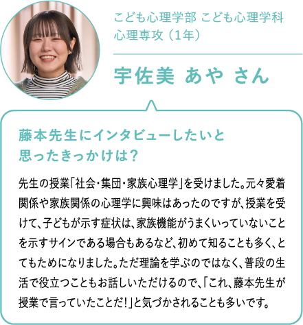 こども心理学部 こども心理学科心理専攻 （１年）宇佐美 あや さん 藤本先生にインタビューしたいと思ったきっかけは？先生の授業「社会・集団・家族心理学」を受けました。元々愛着関係や家族関係の心理学に興味はあったのですが、授業を受けて、子どもが示す症状は、家族機能がうまくいっていないことを示すサインである場合もあるなど、初めて知ることも多く、とてもためになりました。ただ理論を学ぶのではなく、普段の生活で役立つこともお話しいただけるので、「これ、藤本先生が授業で言っていたことだ！」と気づかされることも多いです。