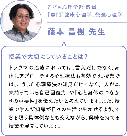 こども心理学部 教員［専門］臨床心理学、発達心理学藤本 昌樹 先生 授業で大切にしていることは？トラウマの治療においては、言葉だけでなく、身体にアプローチする心理療法も有効です。授業では、こうした心理療法の知見だけでなく、「人が本来持っている自己回復力」や「心と身体のつながりの重要性」を伝えたいと考えています。また、授業で学んだ知識が日々の生活で生かせるよう、できる限り具体例なども交えながら、興味を持てる授業を展開しています。