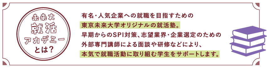 有名・人気企業への就職を目指すための東京未来大学オリジナルの就活塾。早期からのSPI対策、志望業界・企業選定のための外部専門講師による面談や研修などにより、本気で就職活動に取り組む学生をサポートします。
