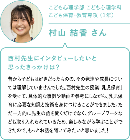 こども心理学部 こども心理学科こども保育・教育専攻 （１年）村山 結香 さん 西村先生にインタビューしたいと思ったきっかけは？昔から子どもは好きだったものの、その発達や成長については理解していませんでした。西村先生の授業「乳児保育」を受けて、具体的な事例や動画を参考にしながら、乳児保育に必要な知識と技術を身につけることができました。ただ一方的に先生の話を聞くだけでなく、グループワークなども取り入れられているため、楽しみながら学ぶことができたので、もっとお話を聞いてみたいと思いました！