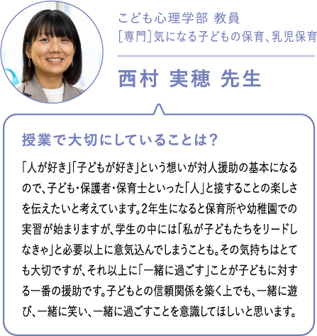 こども心理学部 教員［専門］気になる子どもの保育、乳児保育西村 実穂 先生 授業で大切にしていることは？「人が好き」「子どもが好き」という想いが対人援助の基本になるので、子ども・保護者・保育士といった「人」と接することの楽しさを伝えたいと考えています。２年生になると保育所や幼稚園での実習が始まりますが、学生の中には「私が子どもたちをリードしなきゃ」と必要以上に意気込んでしまうことも。その気持ちはとても大切ですが、それ以上に「一緒に過ごす」ことが子どもに対する一番の援助です。子どもとの信頼関係を築く上でも、一緒に遊び、一緒に笑い、一緒に過ごすことを意識してほしいと思います。