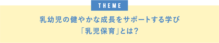 theme 乳幼児の健やかな成長をサポートする学び「乳児保育」とは？