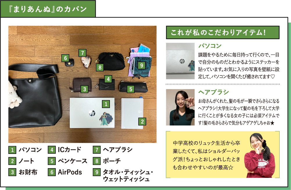 『まりあんぬ』のカバン これが私のこだわりアイテム! パソコン 課題をやるために毎日持って行くので、一目で自分のものだとわかるようにステッカーを貼っています。お気に入りの写真を壁紙に設定して、パソコンを開くたび癒されてます♡ヘアブラシ お母さんがくれた、髪の毛が一瞬でさらさらになるヘアブラシ！大学生になって髪の毛を下ろして大学に行くことが多くなる女の子には必須アイテムです！髪の毛さらさらで気分もアゲアゲしちゃお★中学高校のリュック生活から卒業したくて、私はショルダーバッグ派！ちょっとおしゃれしたときも合わせやすいのが最高☆