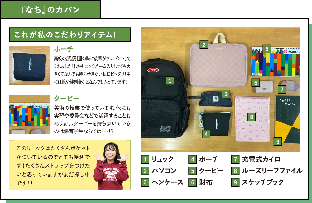 『なち』のカバン これが私のこだわりアイテム! ポーチ 高校の部活引退の時に後輩がプレゼントしてくれました！しかもニックネーム入り！とても大きくてなんでも持ち歩きたい私にピッタリ！中には鏡や絆創膏などなんでも入っています!クーピー 美術の授業で使っています。他にも実習や委員会などで活躍することもあります。クーピーを持ち歩いているのは保育学生ならでは・・・！？このリュックはたくさんポケットがついているのでとても便利です！たくさんストラップをつけたいと思っていますがまだ探し中です！！