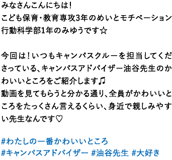 みなさんこんにちは！こども保育・教育専攻3年のめいとモチベーション行動科学部1年のみゆうです☆今回は！いつもキャンパスクルーを担当してくださっている、キャンパスアドバイザー油谷先生のかわいいところをご紹介します♫動画を見てもらうと分かる通り、全員がかわいいところをたっくさん言えるくらい、身近で親しみやすい先生なんです♡