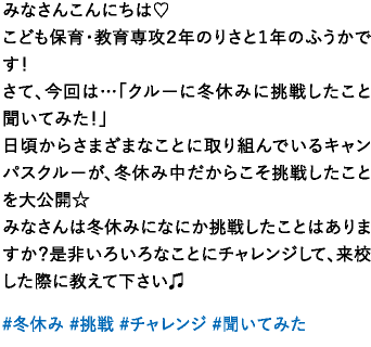 みなさんこんにちは♡こども保育・教育専攻２年のりさと１年のふうかです！さて、今回は…「クルーに冬休みに挑戦したこと聞いてみた！」日頃からさまざまなことに取り組んでいるキャンパスクルーが、冬休み中だからこそ挑戦したことを大公開☆みなさんは冬休みになにか挑戦したことはありますか？是非いろいろなことにチャレンジして、来校した際に教えて下さい♫