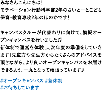 みなさんこんにちは！モチベーション行動科学部2年のさいとーとこども保育・教育専攻2年のほのかです！キャンパスクルーが代替わりに向けて、模擬オープンキャンパスを行いました♫新体制で運営を体験し、次年度の準備をしていきます！先輩方や先生方からたくさんのアドバイスを頂きながら、より良いオープンキャンパスをお届けできるよう、一丸となって頑張っています♪ 