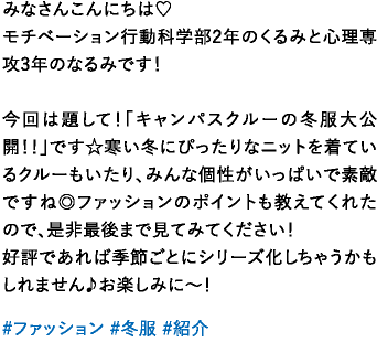 みなさんこんにちは♡モチベーション行動科学部2年のくるみと心理専攻3年のなるみです！今回は題して！「キャンパスクルーの冬服大公開！！」です☆寒い冬にぴったりなニットを着ているクルーもいたり、みんな個性がいっぱいで素敵ですね◎ファッションのポイントも教えてくれたので、是非最後まで見てみてください！好評であれば季節ごとにシリーズ化しちゃうかもしれません♪お楽しみに〜！