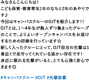 みなさんこんにちは！こども保育・教育専攻1年のなちと2年のあやりです♪今回はキャンパスクルーのOJTを紹介します！！OJTとは、1～4年生が数人ずつ集まったグループのことで、よりよいオープンキャンパスをお届けするための研修を行っています☆新しく入ったクルーにとって、OJT担当の先輩は1番近くで見守ってくれている温かい存在です！身近に頼れる先輩がいると、とても心強く安心できます◎