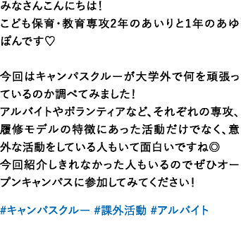 みなさんこんにちは！こども保育・教育専攻2年のあいりと1年のあゆぽんです♡今回はキャンパスクルーが大学外で何を頑張っているのか調べてみました！アルバイトやボランティアなど、それぞれの専攻、履修モデルの特徴にあった活動だけでなく、意外な活動をしている人もいて面白いですね◎今回紹介しきれなかった人もいるのでぜひオープンキャンパスに参加してみてください！