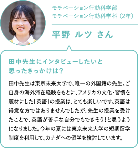 モチベーション行動科学部モチベーション行動科学科 （2年）平野 ルツ さん 田中先生にインタビューしたいと思ったきっかけは？田中先生は東京未来大学で、唯一の外国籍の先生。ご自身の海外滞在経験をもとに、アメリカの文化・習慣を題材にした「英語」の授業は、とても楽しいです。英語は得意な方ではありませんでしたが、先生の授業を受けたことで、英語が苦手な自分でもできそう！と思うようになりました。今年の夏には東京未来大学の短期留学制度を利用して、カナダへの留学を検討しています。