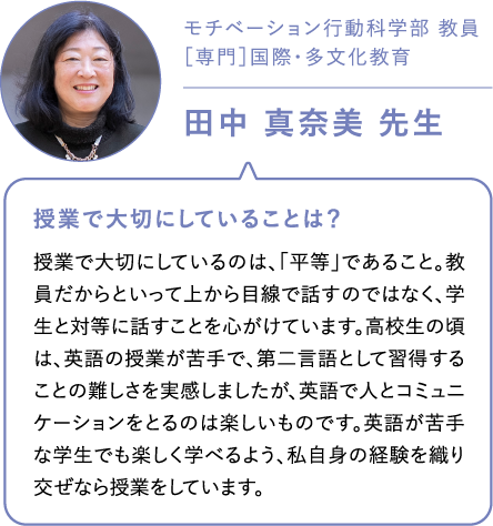 モチベーション行動科学部 教員［専門］国際・多文化教育田中 真奈美 先生 授業で大切にしていることは？授業で大切にしているのは、「平等」であること。教員だからといって上から目線で話すのではなく、学生と対等に話すことを心がけています。高校生の頃は、英語の授業が苦手で、第二言語として習得することの難しさを実感しましたが、英語で人とコミュニケーションをとるのは楽しいものです。英語が苦手な学生でも楽しく学べるよう、私自身の経験を織り交ぜなら授業をしています。