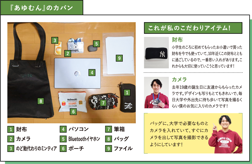 『あゆむん』のカバン これが私のこだわりアイテム! 財布 小学生のころに初めてもらったお小遣いで買った財布を今でも使っていて、10年近くこの財布とともに過ごしているので、一番思い入れがあります。これからも大切に使っていこうと思っています！カメラ 去年19歳の誕生日に友達からもらったカメラです。デザインも写りもとてもきれいで、毎日大学や外出先に持ち歩いて写真を撮るくらい僕のお気に入りのカメラです！バッグに、大学で必要なものとカメラを入れていて、すぐにカメラを出して写真を撮影できるようにしています！